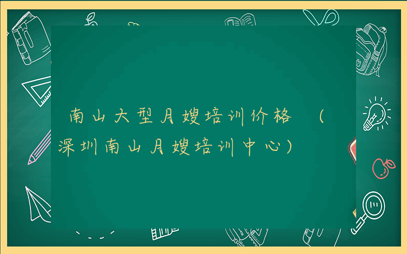 南山大型月嫂培训价格 (深圳南山月嫂培训中心)
